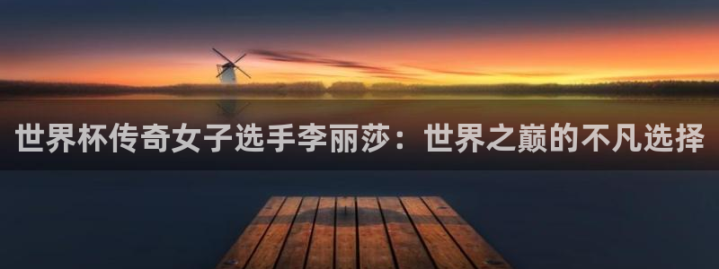 世界杯欧洲区预选赛赛程：世界杯传奇女子选手李丽莎：世界之巅的不凡选择